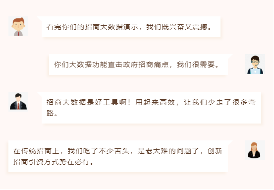 看完你們的招商大數據演示,我們既興奮又震撼。 你們大數據功能直擊政府招商痛點,我們很需要。 招商大數據是好工具??!用起來高效,讓我們少走了很多彎路。 在傳統招商上,我們吃了不少苦頭,是老大難的問題了,創新招商引資方式勢在必行。 看完你們的招商大數據演示,我們既興奮又震撼。 你們大數據功能直擊政府招商痛點,我們很需要。 招商大數據是好工具??!用起來高效,讓我們少走了很多彎路。 在傳統招商上,我們吃了不少苦頭,是老大難的問題了,創新招商引資方式勢在必行。