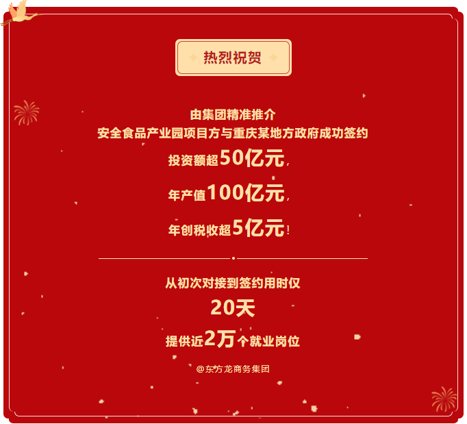 熱烈祝賀 由集團(tuán)精準(zhǔn)推介  安全食品產(chǎn)業(yè)園項(xiàng)目方與重慶某地方政府成功簽約  投資額超50億元，  年產(chǎn)值100億元，  年創(chuàng)稅收超5億元！     從初次對接到簽約用時(shí)僅 20天  提供近2萬個(gè)就業(yè)崗位  @東方龍商務(wù)集團(tuán)